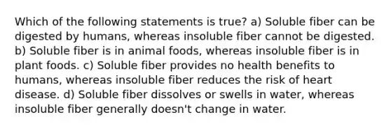 Which of the following statements is true? a) Soluble fiber can be digested by humans, whereas insoluble fiber cannot be digested. b) Soluble fiber is in animal foods, whereas insoluble fiber is in plant foods. c) Soluble fiber provides no health benefits to humans, whereas insoluble fiber reduces the risk of heart disease. d) Soluble fiber dissolves or swells in water, whereas insoluble fiber generally doesn't change in water.