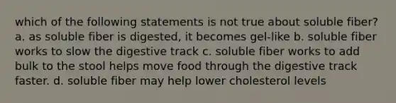 which of the following statements is not true about soluble fiber? a. as soluble fiber is digested, it becomes gel-like b. soluble fiber works to slow the digestive track c. soluble fiber works to add bulk to the stool helps move food through the digestive track faster. d. soluble fiber may help lower cholesterol levels