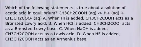 Which of the following statements is true about a solution of acetic acid in equilibrium? CH3CH2COOH (aq) -> H+ (aq) + CH3CH2COO- (aq) A. When HI is added, CH3CH2COOH acts as a Brønsted-Lowry acid. B. When HCl is added, CH3CH2COO- acts as a Brønsted-Lowry base. C. When NaOH is added, CH3CH2COOH acts as a Lewis acid. D. When HF is added, CH3CH2COOH acts as an Arrhenius base.