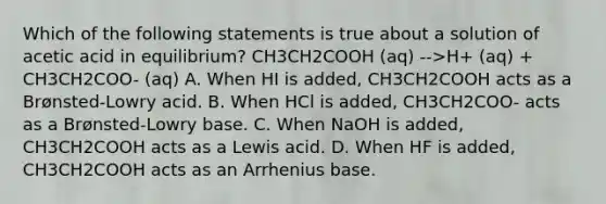 Which of the following statements is true about a solution of acetic acid in equilibrium? CH3CH2COOH (aq) -->H+ (aq) + CH3CH2COO- (aq) A. When HI is added, CH3CH2COOH acts as a Brønsted-Lowry acid. B. When HCl is added, CH3CH2COO- acts as a Brønsted-Lowry base. C. When NaOH is added, CH3CH2COOH acts as a Lewis acid. D. When HF is added, CH3CH2COOH acts as an Arrhenius base.