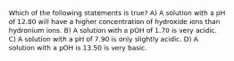 Which of the following statements is true? A) A solution with a pH of 12.80 will have a higher concentration of hydroxide ions than hydronium ions. B) A solution with a pOH of 1.70 is very acidic. C) A solution with a pH of 7.90 is only slightly acidic. D) A solution with a pOH is 13.50 is very basic.