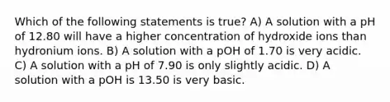 Which of the following statements is true? A) A solution with a pH of 12.80 will have a higher concentration of hydroxide ions than hydronium ions. B) A solution with a pOH of 1.70 is very acidic. C) A solution with a pH of 7.90 is only slightly acidic. D) A solution with a pOH is 13.50 is very basic.