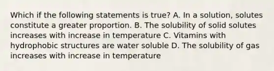 Which if the following statements is true? A. In a solution, solutes constitute a greater proportion. B. The solubility of solid solutes increases with increase in temperature C. Vitamins with hydrophobic structures are water soluble D. The solubility of gas increases with increase in temperature