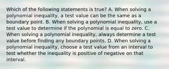 Which of the following statements is true? A. When solving a polynomial inequality, a test value can be the same as a boundary point. B. When solving a polynomial inequality, use a test value to determine if the polynomial is equal to zero. C. When solving a polynomial inequality, always determine a test value before finding any boundary points. D. When solving a polynomial inequality, choose a test value from an interval to test whether the inequality is positive of negative on that interval.