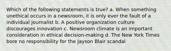 Which of the following statements is true? a. When something unethical occurs in a newsroom, it is only ever the fault of a individual journalist b. A positive organization culture discourages innovation c. Newsroom climate is an important consideration in ethical decision-making d. The New York Times bore no responsibility for the Jayson Blair scandal