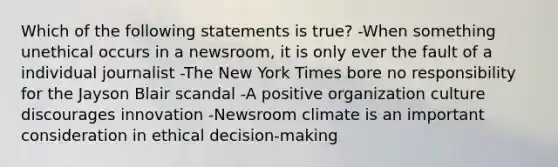 Which of the following statements is true? -When something unethical occurs in a newsroom, it is only ever the fault of a individual journalist -The New York Times bore no responsibility for the Jayson Blair scandal -A positive organization culture discourages innovation -Newsroom climate is an important consideration in ethical decision-making