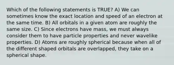 Which of the following statements is TRUE? A) We can sometimes know the exact location and speed of an electron at the same time. B) All orbitals in a given atom are roughly the same size. C) Since electrons have mass, we must always consider them to have particle properties and never wavelike properties. D) Atoms are roughly spherical because when all of the different shaped orbitals are overlapped, they take on a spherical shape.