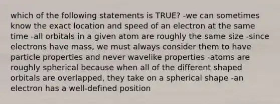 which of the following statements is TRUE? -we can sometimes know the exact location and speed of an electron at the same time -all orbitals in a given atom are roughly the same size -since electrons have mass, we must always consider them to have particle properties and never wavelike properties -atoms are roughly spherical because when all of the different shaped orbitals are overlapped, they take on a spherical shape -an electron has a well-defined position