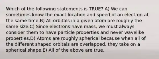 Which of the following statements is TRUE? A) We can sometimes know the exact location and speed of an electron at the same time.B) All orbitals in a given atom are roughly the same size.C) Since electrons have mass, we must always consider them to have particle properties and never wavelike properties.D) Atoms are roughly spherical because when all of the different shaped orbitals are overlapped, they take on a spherical shape.E) All of the above are true.