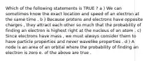 Which of the following statements is TRUE ? a ) We can sometimes know the exact location and speed of an electron at the same time . b ) Because protons and electrons have opposite charges , they attract each other so much that the probability of finding an electron is highest right at the nucleus of an atom . c) Since electrons have mass , we must always consider them to have particle properties and never wavelike properties . d ) A node is an area of an orbital where the probability of finding an electron is zero e. of the above are true .