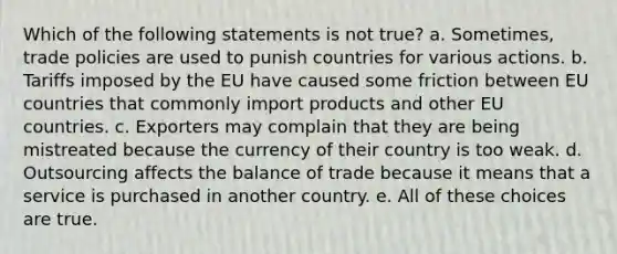 Which of the following statements is not true? a. Sometimes, trade policies are used to punish countries for various actions. b. Tariffs imposed by the EU have caused some friction between EU countries that commonly import products and other EU countries. c. Exporters may complain that they are being mistreated because the currency of their country is too weak. d. Outsourcing affects the balance of trade because it means that a service is purchased in another country. e. All of these choices are true.