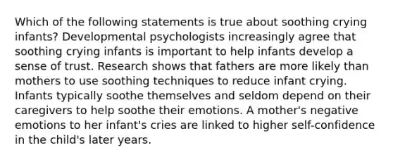 Which of the following statements is true about soothing crying infants? Developmental psychologists increasingly agree that soothing crying infants is important to help infants develop a sense of trust. Research shows that fathers are more likely than mothers to use soothing techniques to reduce infant crying. Infants typically soothe themselves and seldom depend on their caregivers to help soothe their emotions. A mother's negative emotions to her infant's cries are linked to higher self-confidence in the child's later years.