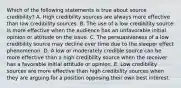 Which of the following statements is true about source credibility? A. High credibility sources are always more effective than low credibility sources. B. The use of a low credibility source is more effective when the audience has an unfavorable initial opinion or attitude on the issue. C. The persuasiveness of a low credibility source may decline over time due to the sleeper effect phenomenon. D. A low or moderately credible source can be more effective than a high credibility source when the receiver has a favorable initial attitude or opinion. E. Low credibility sources are more effective than high credibility sources when they are arguing for a position opposing their own best interest.