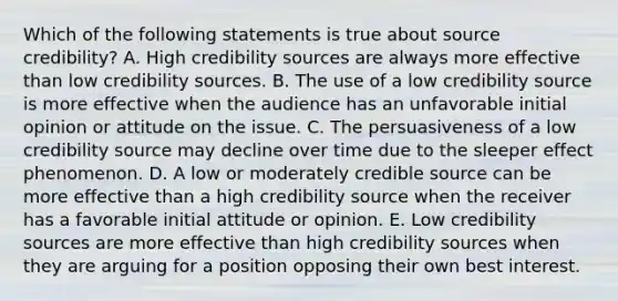 Which of the following statements is true about source credibility? A. High credibility sources are always more effective than low credibility sources. B. The use of a low credibility source is more effective when the audience has an unfavorable initial opinion or attitude on the issue. C. The persuasiveness of a low credibility source may decline over time due to the sleeper effect phenomenon. D. A low or moderately credible source can be more effective than a high credibility source when the receiver has a favorable initial attitude or opinion. E. Low credibility sources are more effective than high credibility sources when they are arguing for a position opposing their own best interest.