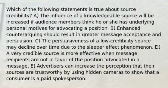 Which of the following statements is true about source credibility? A) The influence of a knowledgeable source will be increased if audience members think he or she has underlying personal motives for advocating a position. B) Enhanced counterarguing should result in greater message acceptance and persuasion. C) The persuasiveness of a low-credibility source may decline over time due to the sleeper effect phenomenon. D) A very credible source is more effective when message recipients are not in favor of the position advocated in a message. E) Advertisers can increase the perception that their sources are trustworthy by using hidden cameras to show that a consumer is a paid spokesperson.