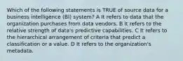 Which of the following statements is TRUE of source data for a business intelligence (BI) system? A It refers to data that the organization purchases from data vendors. B It refers to the relative strength of data's predictive capabilities. C It refers to the hierarchical arrangement of criteria that predict a classification or a value. D It refers to the organization's metadata.