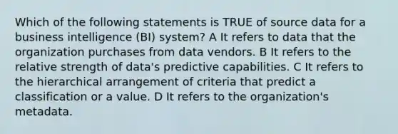 Which of the following statements is TRUE of source data for a business intelligence (BI) system? A It refers to data that the organization purchases from data vendors. B It refers to the relative strength of data's predictive capabilities. C It refers to the hierarchical arrangement of criteria that predict a classification or a value. D It refers to the organization's metadata.