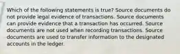 Which of the following statements is true? Source documents do not provide legal evidence of transactions. Source documents can provide evidence that a transaction has occurred. Source documents are not used when recording transactions. Source documents are used to transfer information to the designated accounts in the ledger.