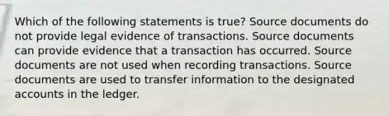 Which of the following statements is true? Source documents do not provide legal evidence of transactions. Source documents can provide evidence that a transaction has occurred. Source documents are not used when recording transactions. Source documents are used to transfer information to the designated accounts in the ledger.