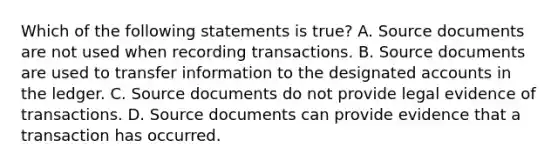 Which of the following statements is true? A. Source documents are not used when recording transactions. B. Source documents are used to transfer information to the designated accounts in the ledger. C. Source documents do not provide legal evidence of transactions. D. Source documents can provide evidence that a transaction has occurred.