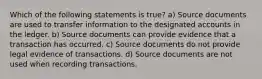 Which of the following statements is true? a) Source documents are used to transfer information to the designated accounts in the ledger. b) Source documents can provide evidence that a transaction has occurred. c) Source documents do not provide legal evidence of transactions. d) Source documents are not used when recording transactions.