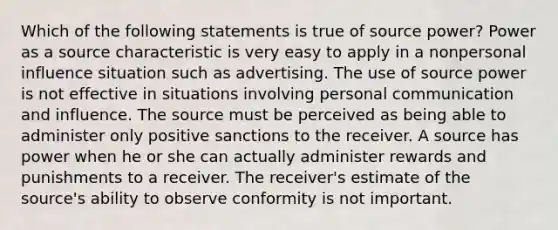 Which of the following statements is true of source power? Power as a source characteristic is very easy to apply in a nonpersonal influence situation such as advertising. The use of source power is not effective in situations involving personal communication and influence. The source must be perceived as being able to administer only positive sanctions to the receiver. A source has power when he or she can actually administer rewards and punishments to a receiver. The receiver's estimate of the source's ability to observe conformity is not important.