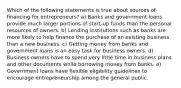 ​Which of the following statements is true about sources of financing for entrepreneurs? ​a) Banks and government loans provide much larger portions of start-up funds than the personal resources of owners. ​b) Lending institutions such as banks are more likely to help finance the purchase of an existing business than a new business. ​c) Getting money from banks and government loans is an easy task for business owners. ​d) Business owners have to spend very little time in business plans and other documents while borrowing money from banks. ​e) Government loans have flexible eligibility guidelines to encourage entrepreneurship among the general public.