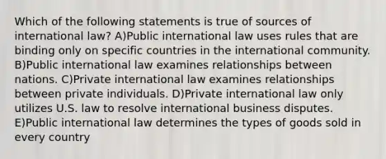 Which of the following statements is true of sources of international law? A)Public international law uses rules that are binding only on specific countries in the international community. B)Public international law examines relationships between nations. C)Private international law examines relationships between private individuals. D)Private international law only utilizes U.S. law to resolve international business disputes. E)Public international law determines the types of goods sold in every country