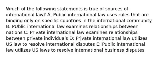 Which of the following statements is true of sources of international law? A: Public international law uses rules that are binding only on specific countries in the international community B: PUblic international law examines relationships between nations C: Private international law examines relationships between private individuals D: Private international law utilizes US law to resolve international disputes E: Public international law utilizes US laws to resolve international business disputes