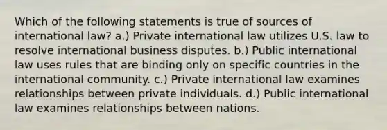 Which of the following statements is true of sources of international law? a.) Private international law utilizes U.S. law to resolve international business disputes. b.) Public international law uses rules that are binding only on specific countries in the international community. c.) Private international law examines relationships between private individuals. d.) Public international law examines relationships between nations.