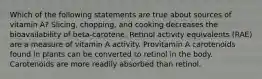 Which of the following statements are true about sources of vitamin A? Slicing, chopping, and cooking decreases the bioavailability of beta-carotene. Retinol activity equivalents (RAE) are a measure of vitamin A activity. Provitamin A carotenoids found in plants can be converted to retinol in the body. Carotenoids are more readily absorbed than retinol.