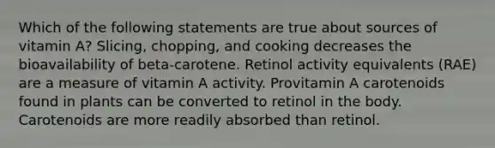 Which of the following statements are true about sources of vitamin A? Slicing, chopping, and cooking decreases the bioavailability of beta-carotene. Retinol activity equivalents (RAE) are a measure of vitamin A activity. Provitamin A carotenoids found in plants can be converted to retinol in the body. Carotenoids are more readily absorbed than retinol.