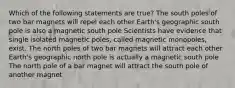 Which of the following statements are true? The south poles of two bar magnets will repel each other Earth's geographic south pole is also a magnetic south pole Scientists have evidence that single isolated magnetic poles, called magnetic monopoles, exist. The north poles of two bar magnets will attract each other Earth's geographic north pole is actually a magnetic south pole The north pole of a bar magnet will attract the south pole of another magnet