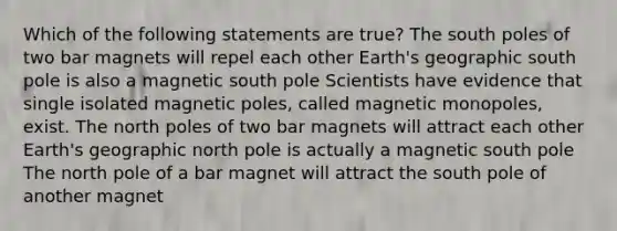 Which of the following statements are true? The south poles of two bar magnets will repel each other Earth's geographic south pole is also a magnetic south pole Scientists have evidence that single isolated magnetic poles, called magnetic monopoles, exist. The north poles of two bar magnets will attract each other Earth's geographic north pole is actually a magnetic south pole The north pole of a bar magnet will attract the south pole of another magnet