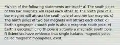 *Which of the following statements are true?* a) The south poles of two bar magnets will repel each other. b) The north pole of a bar magnet will attract the south pole of another bar magnet. c) The north poles of two bar magnets will attract each other. d) Earth's geographic south pole is also a magnetic south pole. e) Earth's geographic north pole is actually a magnetic south pole. f) Scientists have evidence that single isolated magnetic poles, called magnetic monopoles, exist.