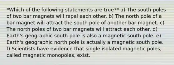 *Which of the following statements are true?* a) The south poles of two bar magnets will repel each other. b) The north pole of a bar magnet will attract the south pole of another bar magnet. c) The north poles of two bar magnets will attract each other. d) Earth's geographic south pole is also a magnetic south pole. e) Earth's geographic north pole is actually a magnetic south pole. f) Scientists have evidence that single isolated magnetic poles, called magnetic monopoles, exist.