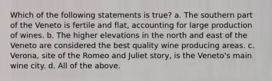 Which of the following statements is true? a. The southern part of the Veneto is fertile and flat, accounting for large production of wines. b. The higher elevations in the north and east of the Veneto are considered the best quality wine producing areas. c. Verona, site of the Romeo and Juliet story, is the Veneto's main wine city. d. All of the above.