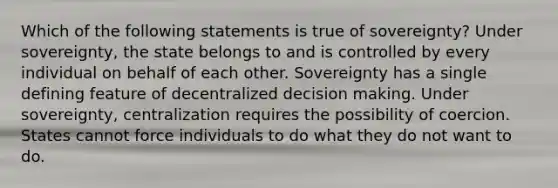 Which of the following statements is true of sovereignty? Under sovereignty, the state belongs to and is controlled by every individual on behalf of each other. Sovereignty has a single defining feature of decentralized decision making. Under sovereignty, centralization requires the possibility of coercion. States cannot force individuals to do what they do not want to do.