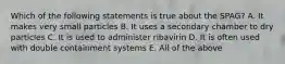 Which of the following statements is true about the SPAG? A. It makes very small particles B. It uses a secondary chamber to dry particles C. It is used to administer ribavirin D. It is often used with double containment systems E. All of the above