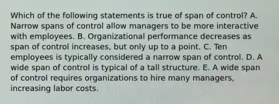 Which of the following statements is true of span of control? A. Narrow spans of control allow managers to be more interactive with employees. B. Organizational performance decreases as span of control increases, but only up to a point. C. Ten employees is typically considered a narrow span of control. D. A wide span of control is typical of a tall structure. E. A wide span of control requires organizations to hire many managers, increasing labor costs.