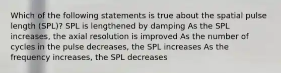 Which of the following statements is true about the spatial pulse length (SPL)? SPL is lengthened by damping As the SPL increases, the axial resolution is improved As the number of cycles in the pulse decreases, the SPL increases As the frequency increases, the SPL decreases