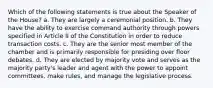 Which of the following statements is true about the Speaker of the House? a. They are largely a ceremonial position. b. They have the ability to exercise command authority through powers specified in Article II of the Constitution in order to reduce transaction costs. c. They are the senior most member of the chamber and is primarily responsible for presiding over floor debates. d. They are elected by majority vote and serves as the majority party's leader and agent with the power to appoint committees, make rules, and manage the legislative process.