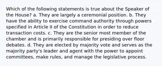 Which of the following statements is true about the Speaker of the House? a. They are largely a ceremonial position. b. They have the ability to exercise command authority through powers specified in Article II of the Constitution in order to reduce transaction costs. c. They are the senior most member of the chamber and is primarily responsible for presiding over floor debates. d. They are elected by majority vote and serves as the majority party's leader and agent with the power to appoint committees, make rules, and manage the legislative process.