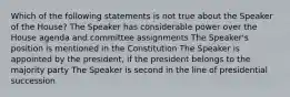 Which of the following statements is not true about the Speaker of the House? The Speaker has considerable power over the House agenda and committee assignments The Speaker's position is mentioned in the Constitution The Speaker is appointed by the president, if the president belongs to the majority party The Speaker is second in the line of presidential succession