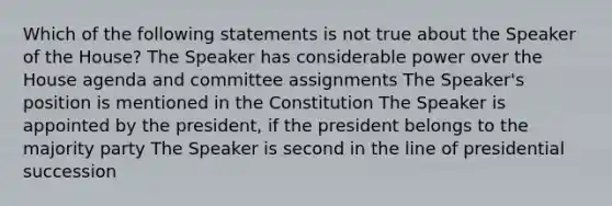 Which of the following statements is not true about the Speaker of the House? The Speaker has considerable power over the House agenda and committee assignments The Speaker's position is mentioned in the Constitution The Speaker is appointed by the president, if the president belongs to the majority party The Speaker is second in the line of presidential succession