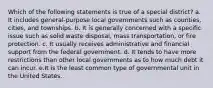 Which of the following statements is true of a special district? a. It includes general-purpose local governments such as counties, cities, and townships. b. It is generally concerned with a specific issue such as solid waste disposal, mass transportation, or fire protection. c. It usually receives administrative and financial support from the federal government. d. It tends to have more restrictions than other local governments as to how much debt it can incur. e.It is the least common type of governmental unit in the United States.