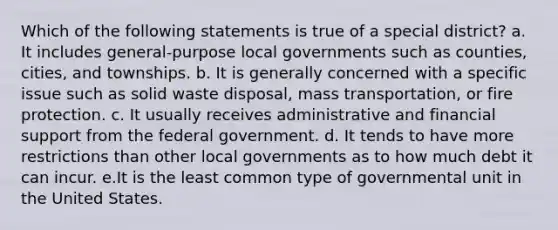 Which of the following statements is true of a special district? a. It includes general-purpose local governments such as counties, cities, and townships. b. It is generally concerned with a specific issue such as solid waste disposal, mass transportation, or fire protection. c. It usually receives administrative and financial support from the federal government. d. It tends to have more restrictions than other local governments as to how much debt it can incur. e.It is the least common type of governmental unit in the United States.