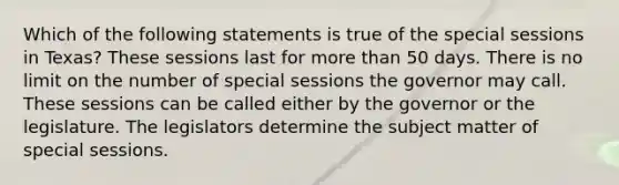 Which of the following statements is true of the special sessions in Texas? These sessions last for more than 50 days. There is no limit on the number of special sessions the governor may call. These sessions can be called either by the governor or the legislature. The legislators determine the subject matter of special sessions.