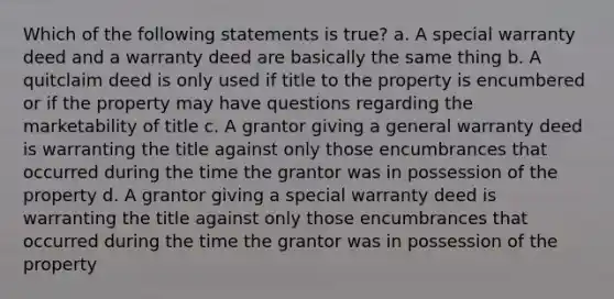 Which of the following statements is true? a. A special warranty deed and a warranty deed are basically the same thing b. A quitclaim deed is only used if title to the property is encumbered or if the property may have questions regarding the marketability of title c. A grantor giving a general warranty deed is warranting the title against only those encumbrances that occurred during the time the grantor was in possession of the property d. A grantor giving a special warranty deed is warranting the title against only those encumbrances that occurred during the time the grantor was in possession of the property