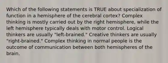 Which of the following statements is TRUE about specialization of function in a hemisphere of the cerebral cortex? Complex thinking is mostly carried out by the right hemisphere, while the left hemisphere typically deals with motor control. Logical thinkers are usually "left-brained." Creative thinkers are usually "right-brained." Complex thinking in normal people is the outcome of communication between both hemispheres of the brain.